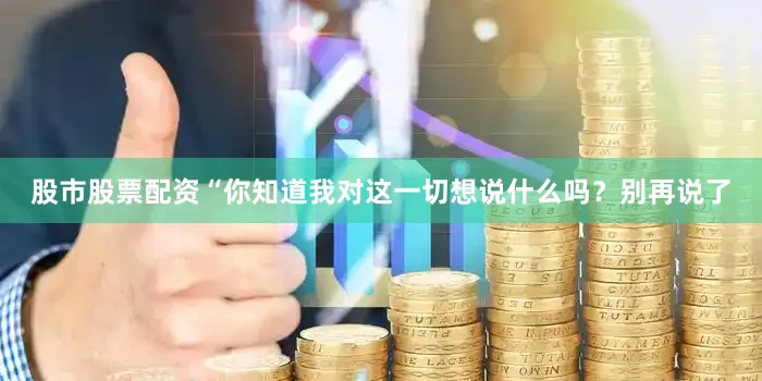 股市股票配资　　“你知道我对这一切想说什么吗？别再说了