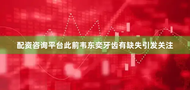 配资咨询平台此前韦东奕牙齿有缺失引发关注