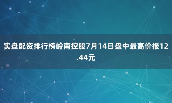 实盘配资排行榜岭南控股7月14日盘中最高价报12.44元
