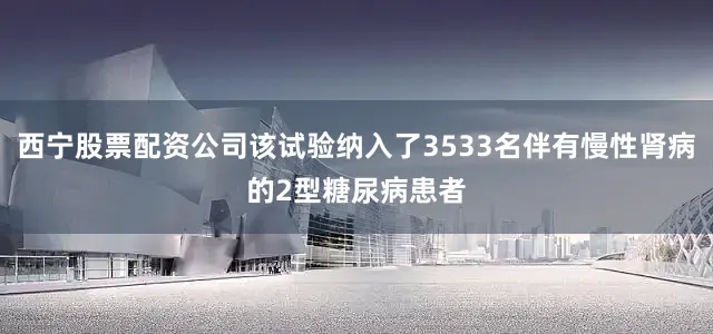西宁股票配资公司该试验纳入了3533名伴有慢性肾病的2型糖尿病患者