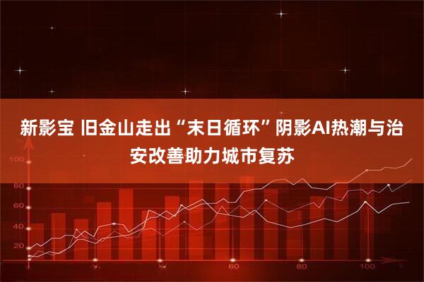 新影宝 旧金山走出“末日循环”阴影　AI热潮与治安改善助力城市复苏