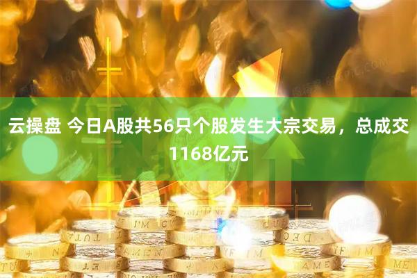 云操盘 今日A股共56只个股发生大宗交易，总成交1168亿元