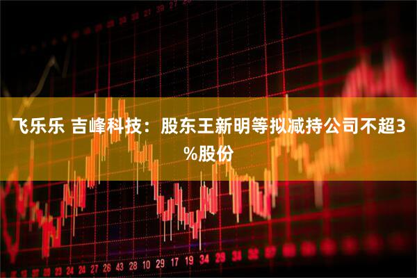 飞乐乐 吉峰科技：股东王新明等拟减持公司不超3%股份