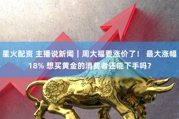 星火配资 主播说新闻｜周大福要涨价了！ 最大涨幅18% 想买黄金的消费者还能下手吗？