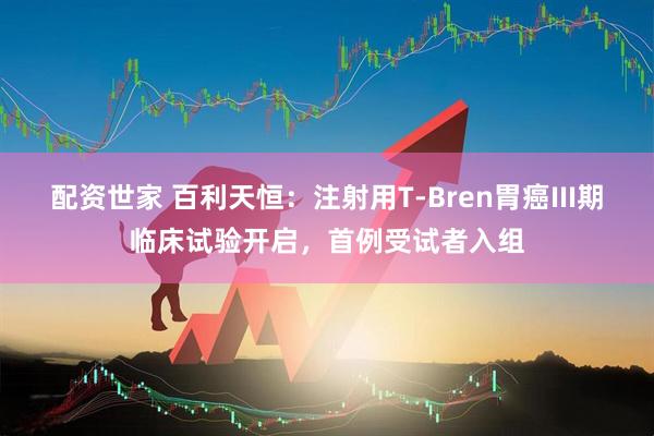 配资世家 百利天恒：注射用T-Bren胃癌III期临床试验开启，首例受试者入组