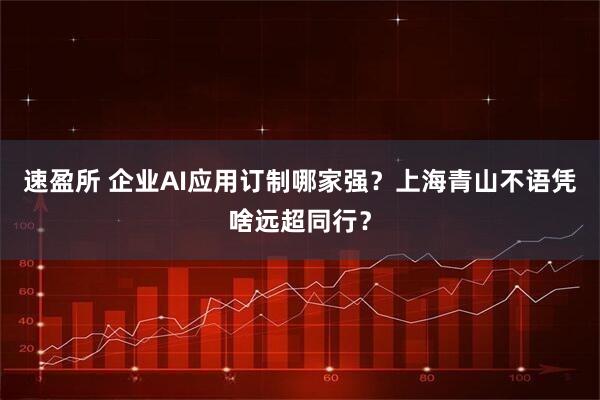 速盈所 企业AI应用订制哪家强？上海青山不语凭啥远超同行？