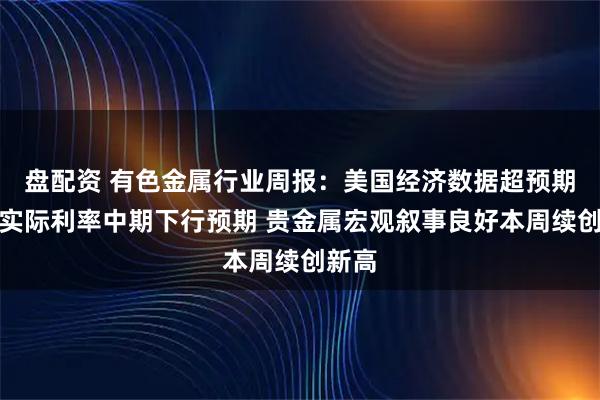 盘配资 有色金属行业周报：美国经济数据超预期不改实际利率中期下行预期 贵金属宏观叙事良好本周续创新高