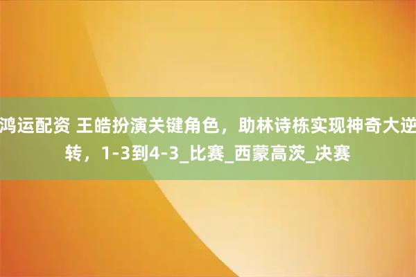 鸿运配资 王皓扮演关键角色，助林诗栋实现神奇大逆转，1-3到4-3_比赛_西蒙高茨_决赛