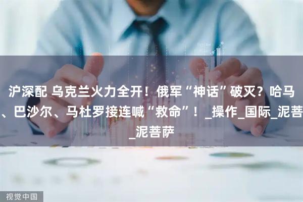 沪深配 乌克兰火力全开！俄军“神话”破灭？哈马斯、巴沙尔、马杜罗接连喊“救命”！_操作_国际_泥菩萨