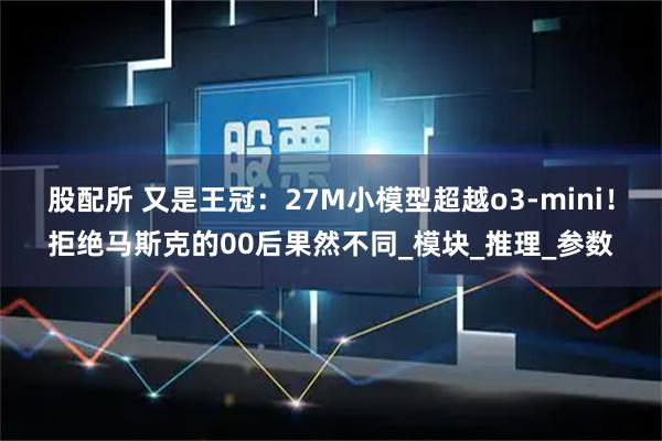 股配所 又是王冠：27M小模型超越o3-mini！拒绝马斯克的00后果然不同_模块_推理_参数