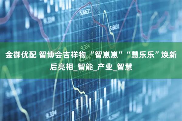 金御优配 智博会吉祥物 “智崽崽”“慧乐乐”焕新后亮相_智能_产业_智慧