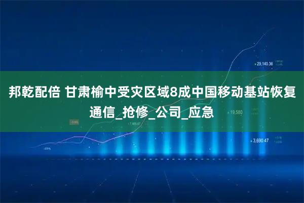 邦乾配倍 甘肃榆中受灾区域8成中国移动基站恢复通信_抢修_公司_应急