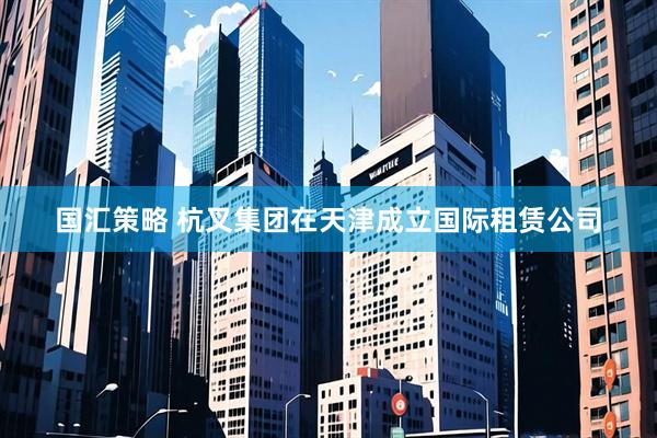 国汇策略 杭叉集团在天津成立国际租赁公司