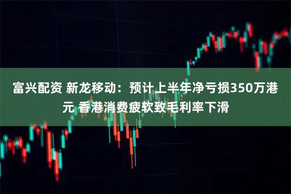 富兴配资 新龙移动：预计上半年净亏损350万港元 香港消费疲软致毛利率下滑