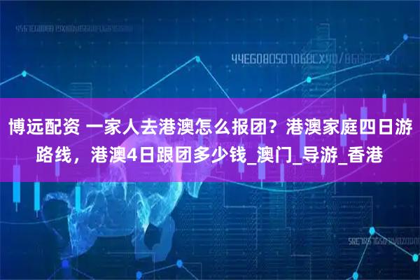 博远配资 一家人去港澳怎么报团？港澳家庭四日游路线，港澳4日跟团多少钱_澳门_导游_香港
