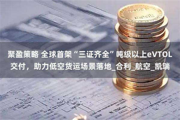 聚盈策略 全球首架“三证齐全”吨级以上eVTOL交付，助力低空货运场景落地_合利_航空_凯瑞