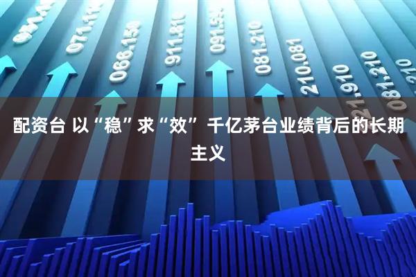 配资台 以“稳”求“效” 千亿茅台业绩背后的长期主义