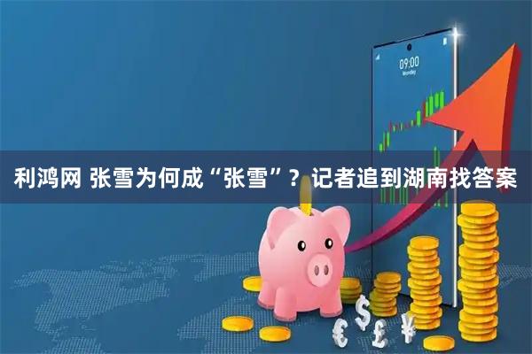 利鸿网 张雪为何成“张雪”？记者追到湖南找答案