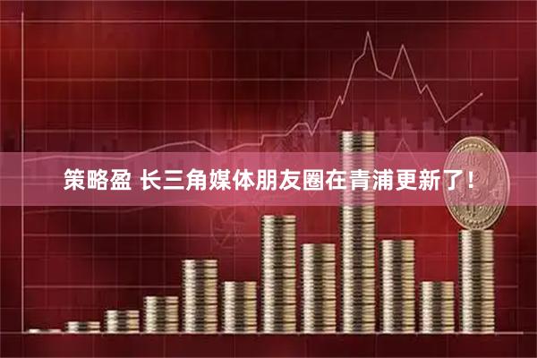 策略盈 长三角媒体朋友圈在青浦更新了！