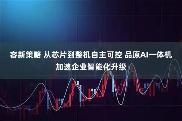 容新策略 从芯片到整机自主可控 品原AI一体机加速企业智能化升级