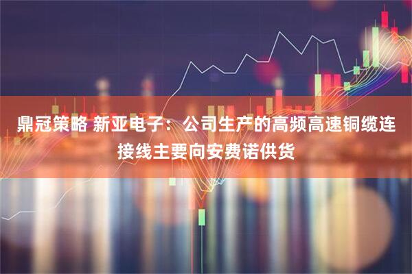 鼎冠策略 新亚电子：公司生产的高频高速铜缆连接线主要向安费诺供货