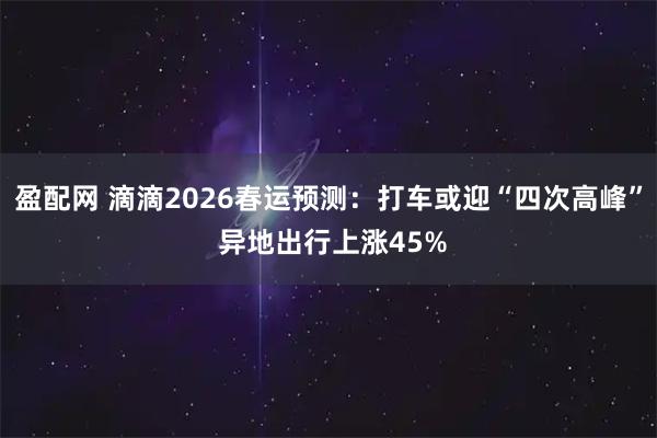 盈配网 滴滴2026春运预测：打车或迎“四次高峰” 异地出行上涨45%