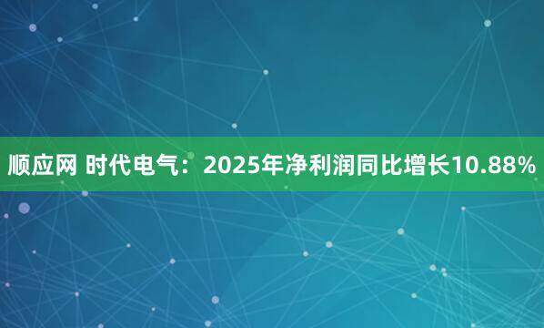 顺应网 时代电气：2025年净利润同比增长10.88%