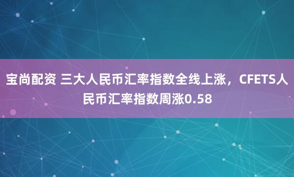 宝尚配资 三大人民币汇率指数全线上涨，CFETS人民币汇率指数周涨0.58