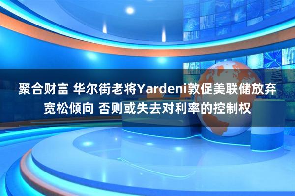 聚合财富 华尔街老将Yardeni敦促美联储放弃宽松倾向 否则或失去对利率的控制权