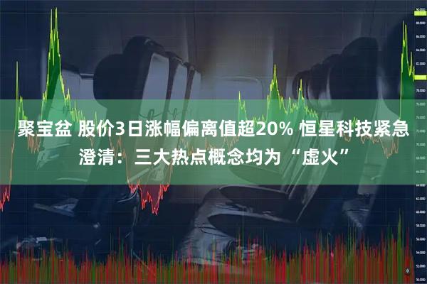 聚宝盆 股价3日涨幅偏离值超20% 恒星科技紧急澄清：三大热点概念均为 “虚火”