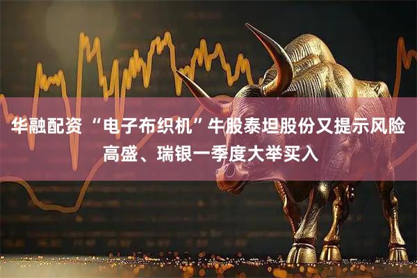 华融配资 “电子布织机”牛股泰坦股份又提示风险 高盛、瑞银一季度大举买入