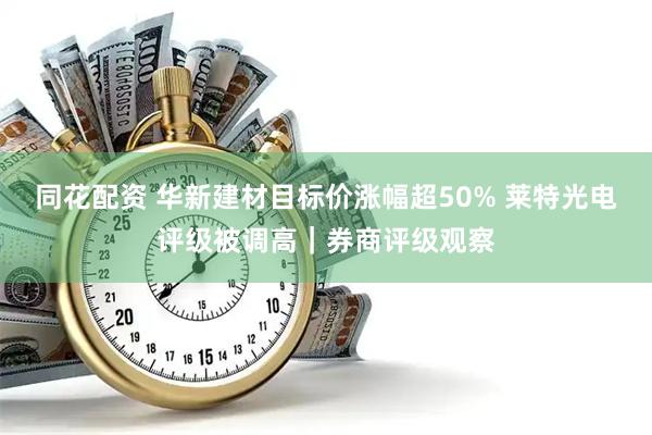 同花配资 华新建材目标价涨幅超50% 莱特光电评级被调高｜券商评级观察