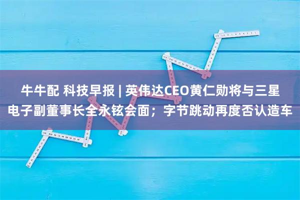 牛牛配 科技早报 | 英伟达CEO黄仁勋将与三星电子副董事长全永铉会面；字节跳动再度否认造车
