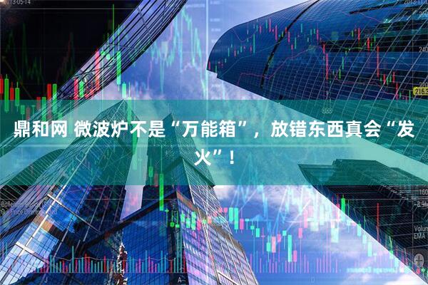 鼎和网 微波炉不是“万能箱”，放错东西真会“发火”！