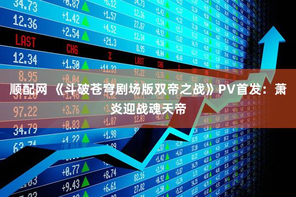 顺配网 《斗破苍穹剧场版双帝之战》PV首发：萧炎迎战魂天帝