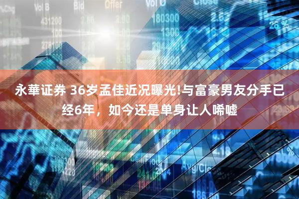 永華证券 36岁孟佳近况曝光!与富豪男友分手已经6年，如今还是单身让人唏嘘