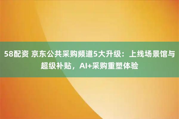 58配资 京东公共采购频道5大升级：上线场景馆与超级补贴，AI+采购重塑体验