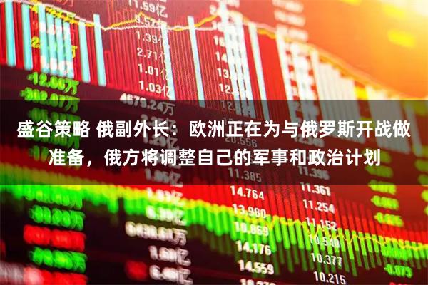 盛谷策略 俄副外长：欧洲正在为与俄罗斯开战做准备，俄方将调整自己的军事和政治计划